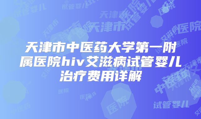 天津市中医药大学第一附属医院hiv艾滋病试管婴儿治疗费用详解