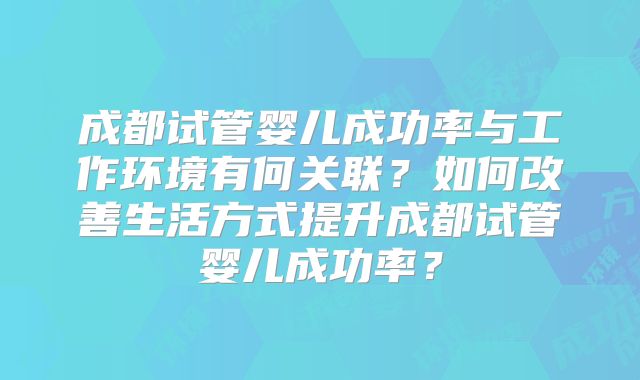 成都试管婴儿成功率与工作环境有何关联?如何改善生活方式提升成都试管婴儿成功率?