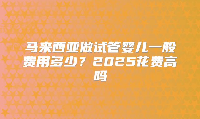 马来西亚做试管婴儿一般费用多少?2025花费高吗