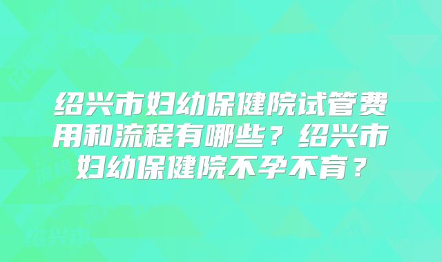 绍兴市妇幼保健院试管费用和流程有哪些？绍兴市妇幼保健院不孕不育？