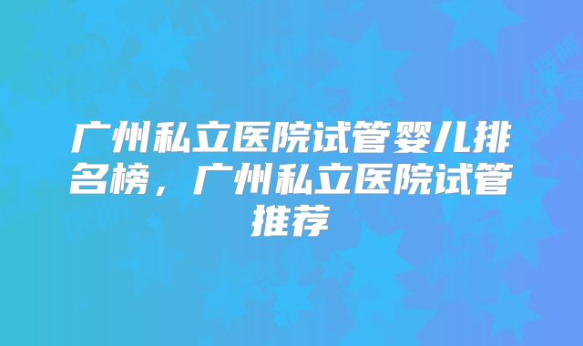 广州私立医院试管婴儿排名榜,广州私立医院试管推荐