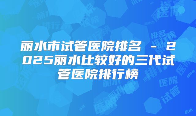 丽水市试管医院排名 - 2025丽水比较好的三代试管医院排行榜