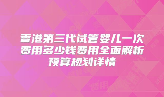 香港第三代试管婴儿一次费用多少钱费用全面解析预算规划详情