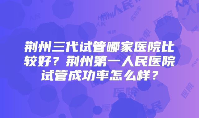 荆州三代试管哪家医院比较好？荆州第一人民医院试管成功率怎么样？