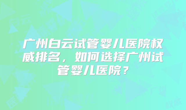 广州白云试管婴儿医院权威排名，如何选择广州试管婴儿医院？