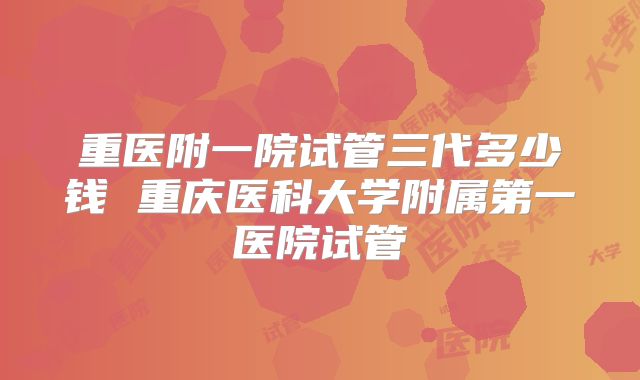 重医附一院试管三代多少钱 重庆医科大学附属第一医院试管