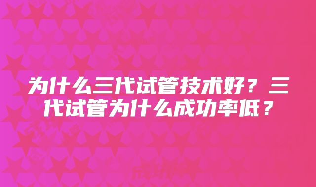 为什么三代试管技术好？三代试管为什么成功率低？
