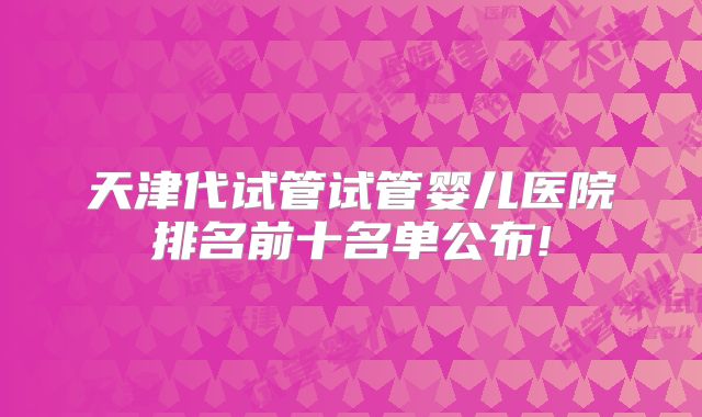 天津代试管试管婴儿医院排名前十名单公布!