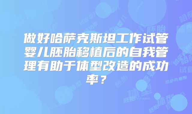 做好哈萨克斯坦工作试管婴儿胚胎移植后的自我管理有助于体型改造的成功率？