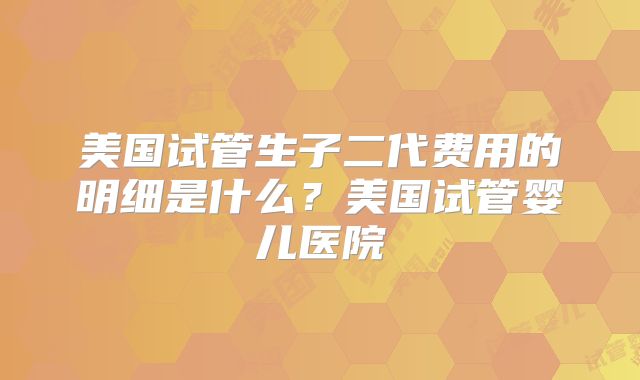 美国试管生子二代费用的明细是什么?美国试管婴儿医院