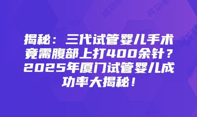 揭秘：三代试管婴儿手术竟需腹部上打400余针？2025年厦门试管婴儿成功率大揭秘！