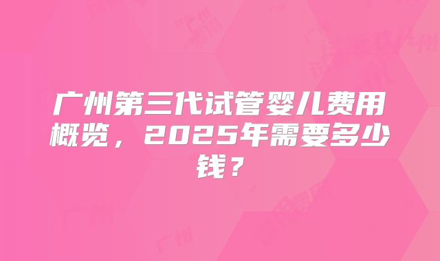 广州第三代试管婴儿费用概览，2025年需要多少钱？