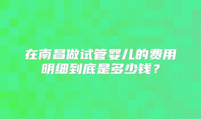 在南昌做试管婴儿的费用明细到底是多少钱？