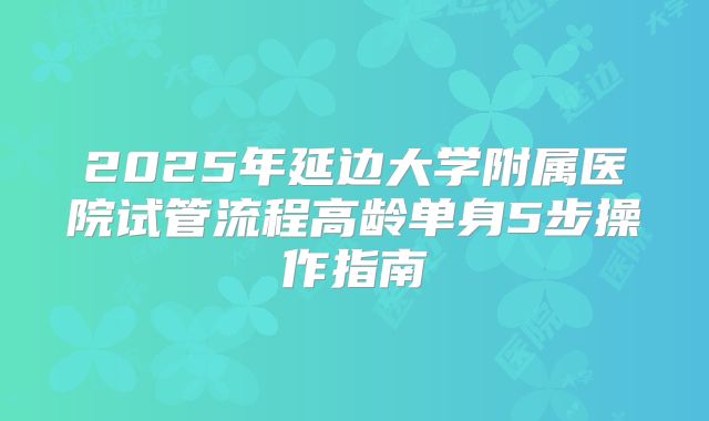 2025年延边大学附属医院试管流程高龄单身5步操作指南