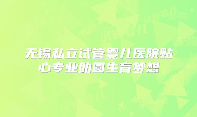 无锡私立试管婴儿医院贴心专业助圆生育梦想