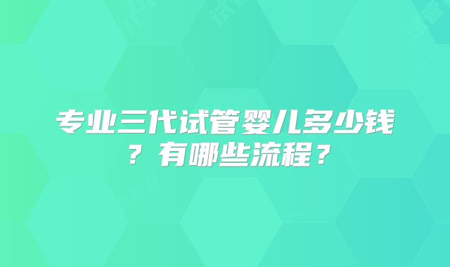 专业三代试管婴儿多少钱？有哪些流程？