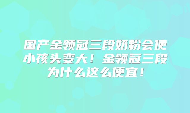 国产金领冠三段奶粉会使小孩头变大！金领冠三段为什么这么便宜！