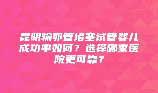 昆明输卵管堵塞试管婴儿成功率如何？选择哪家医院更可靠？