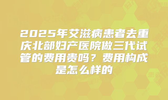 2025年艾滋病患者去重庆北部妇产医院做三代试管的费用贵吗?费用构成是怎么样的