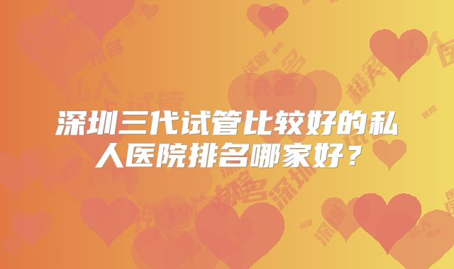 深圳三代试管比较好的私人医院排名哪家好？