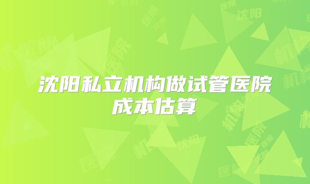沈阳私立机构做试管医院成本估算