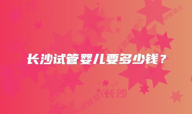 长沙试管婴儿要多少钱？