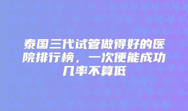 泰国三代试管做得好的医院排行榜，一次便能成功几率不算低