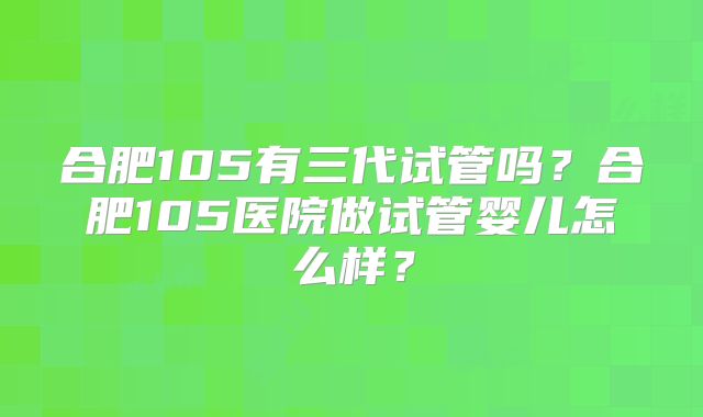 合肥105有三代试管吗？合肥105医院做试管婴儿怎么样？