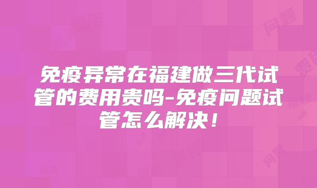 免疫异常在福建做三代试管的费用贵吗-免疫问题试管怎么解决!