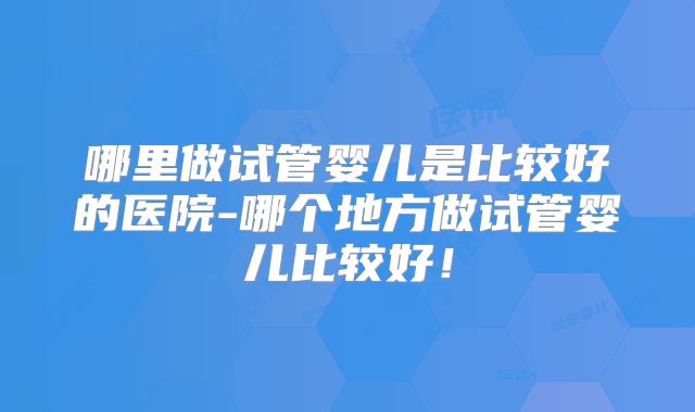 哪里做试管婴儿是比较好的医院-哪个地方做试管婴儿比较好！