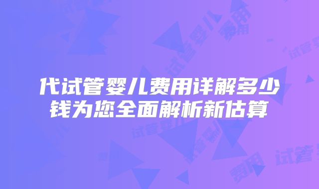 代试管婴儿费用详解多少钱为您全面解析新估算