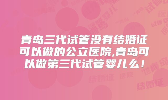 青岛三代试管没有结婚证可以做的公立医院,青岛可以做第三代试管婴儿么！