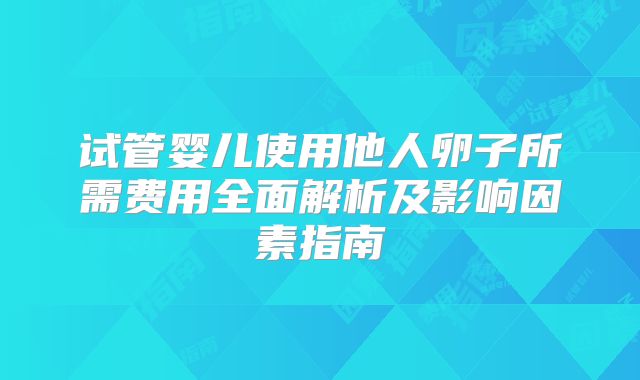 试管婴儿使用他人卵子所需费用全面解析及影响因素指南