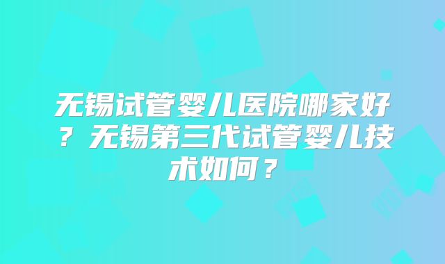 无锡试管婴儿医院哪家好？无锡第三代试管婴儿技术如何？