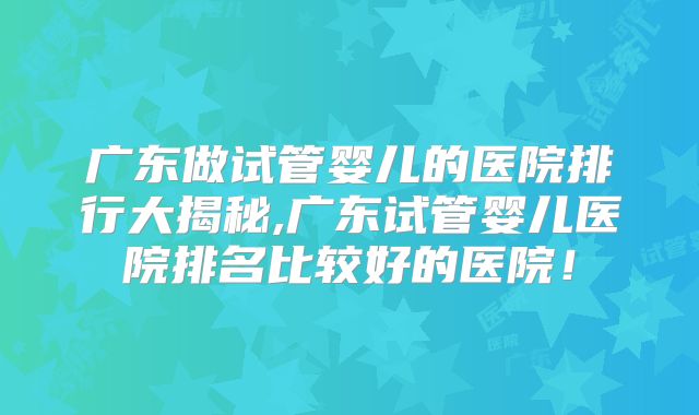 广东做试管婴儿的医院排行大揭秘,广东试管婴儿医院排名比较好的医院！