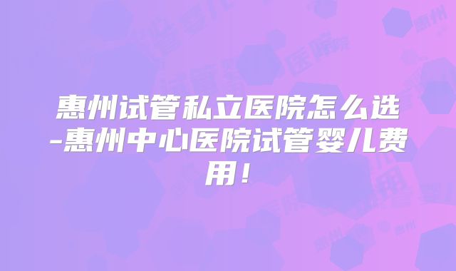 惠州试管私立医院怎么选-惠州中心医院试管婴儿费用！