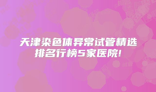 天津染色体异常试管精选排名行榜5家医院!