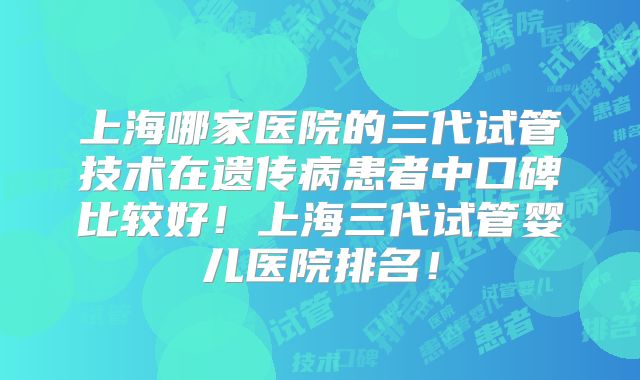 上海哪家医院的三代试管技术在遗传病患者中口碑比较好！上海三代试管婴儿医院排名！