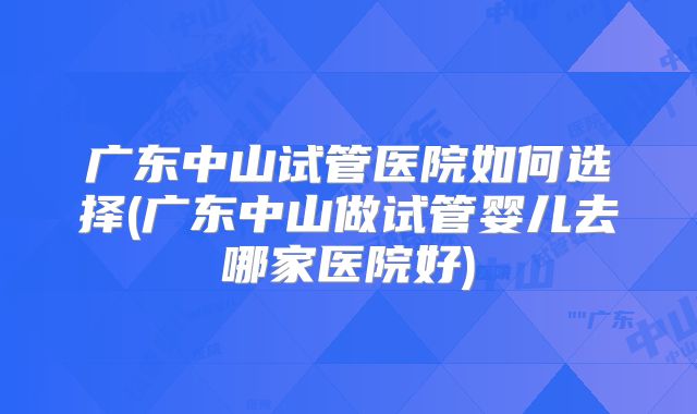 广东中山试管医院如何选择(广东中山做试管婴儿去哪家医院好)