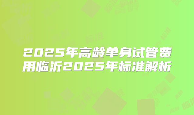 2025年高龄单身试管费用临沂2025年标准解析