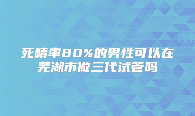 死精率80%的男性可以在芜湖市做三代试管吗