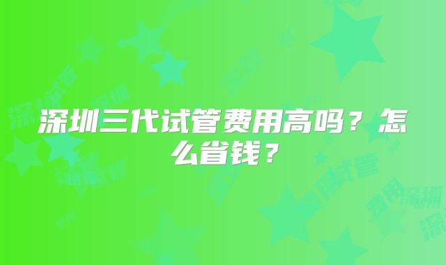 深圳三代试管费用高吗？怎么省钱？
