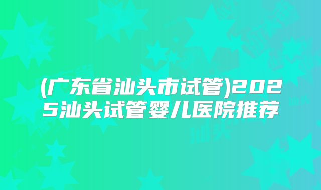(广东省汕头市试管)2025汕头试管婴儿医院推荐