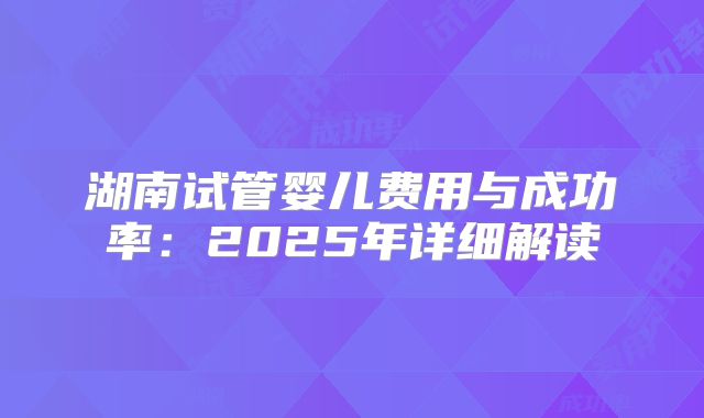 湖南试管婴儿费用与成功率:2025年详细解读