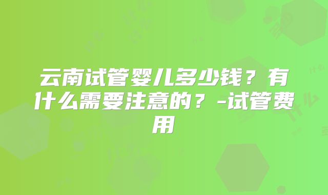 云南试管婴儿多少钱?有什么需要注意的?-试管费用