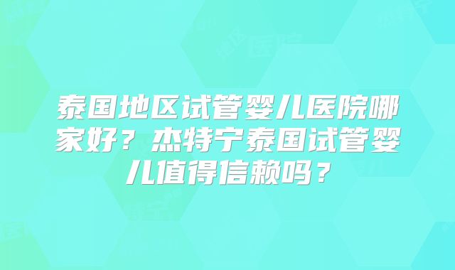 泰国地区试管婴儿医院哪家好？杰特宁泰国试管婴儿值得信赖吗？