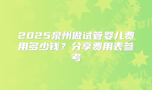 2025泉州做试管婴儿费用多少钱？分享费用表参考