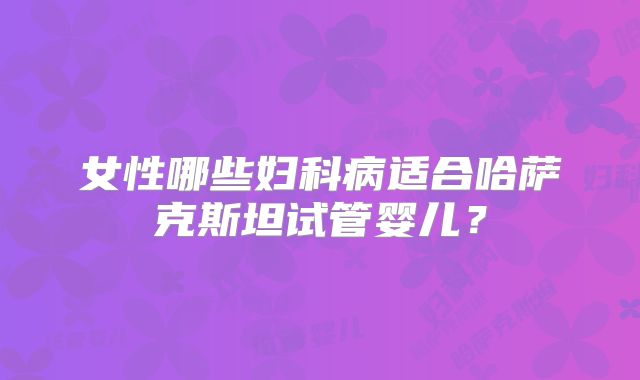 女性哪些妇科病适合哈萨克斯坦试管婴儿?