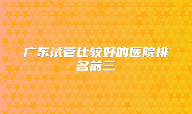 广东试管比较好的医院排名前三