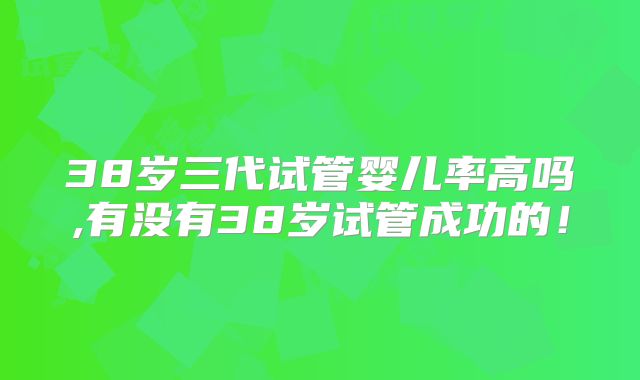 38岁三代试管婴儿率高吗,有没有38岁试管成功的！